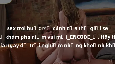 sex trói buộc Mở cánh cửa thế giới sex MILF Việt Nam để khám phá niềm vui mới_ENCODE_. Hãy tham gia ngay để trải nghiệm những khoảnh khắc đầy kích thích và đam mê.