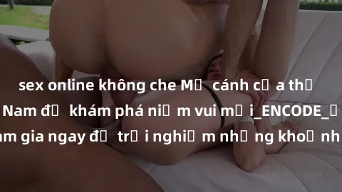 sex online không che Mở cánh cửa thế giới sex MILF Việt Nam để khám phá niềm vui mới_ENCODE_. Hãy tham gia ngay để trải nghiệm những khoảnh khắc đầy kích thích và đam mê.