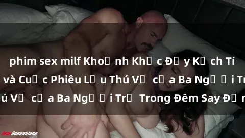 phim sex milf Khoảnh Khắc Đầy Kịch Tính: Sex  Việt Nam và Cuộc Phiêu Lưu Thú Vị của Ba Người Trẻ Trong Đêm Say Đắm