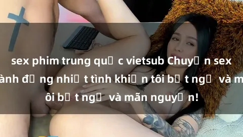 sex phim trung quốc vietsub Chuyện sex chị dâu: hành động nhiệt tình khiến tôi bất ngờ và mãn nguyện!