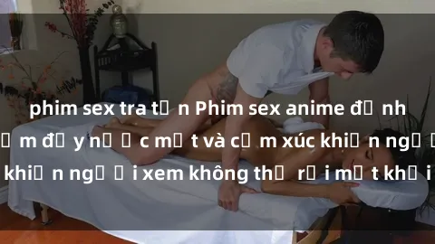 phim sex tra tấn Phim sex anime đỉnh cao: Những tác phẩm đầy nước mắt và cảm xúc khiến người xem không thể rời mắt khỏi màn hình