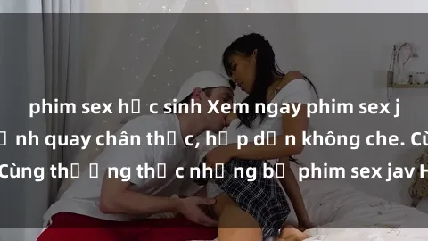 phim sex học sinh Xem ngay phim sex jav HD với những cảnh quay chân thực, hấp dẫn không che. Cùng thưởng thức những bộ phim sex jav HD hot nhất hiện nay!
