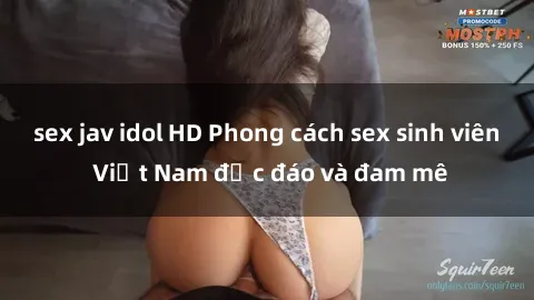 sex jav idol HD Phong cách sex sinh viên Việt Nam độc đáo và đam mê