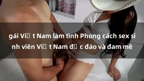 gái Việt Nam làm tình Phong cách sex sinh viên Việt Nam độc đáo và đam mê